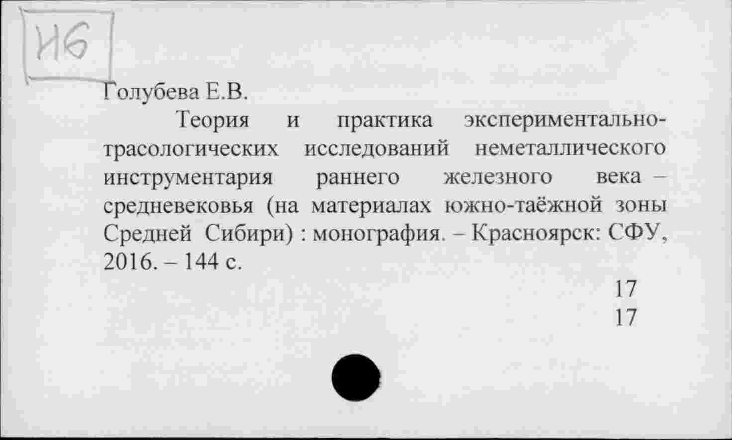 ﻿Голубева Е.В.
Теория и практика экспериментальнотрасологических исследований неметаллического инструментария раннего железного века -средневековья (на материалах южно-таёжной зоны Средней Сибири) : монография. - Красноярск: СФУ, 2016.- 144 с.
17
17